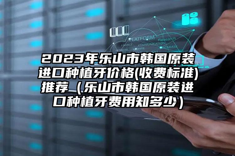 2023年乐山市韩国原装进口种植牙价格(收费标准)推荐（乐山市韩国原装进口种植牙费用知多少）