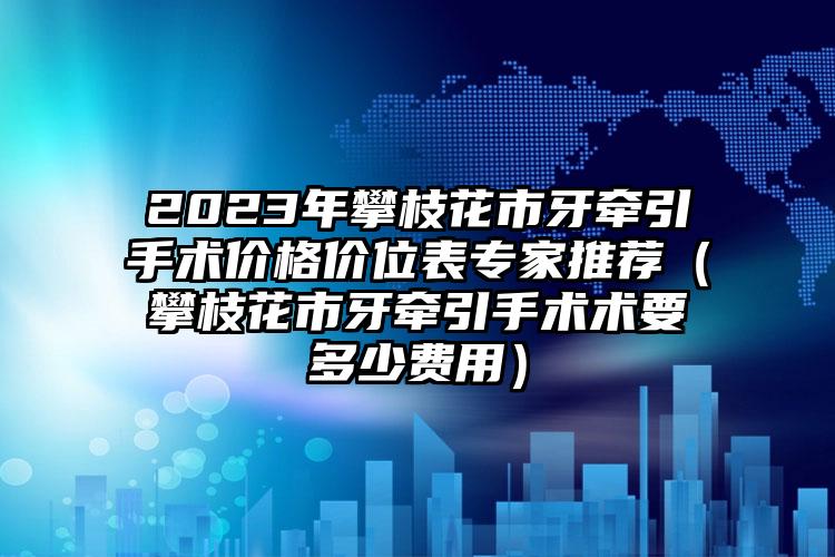 2023年攀枝花市牙牵引手术价格价位表专家推荐（攀枝花市牙牵引手术术要多少费用）