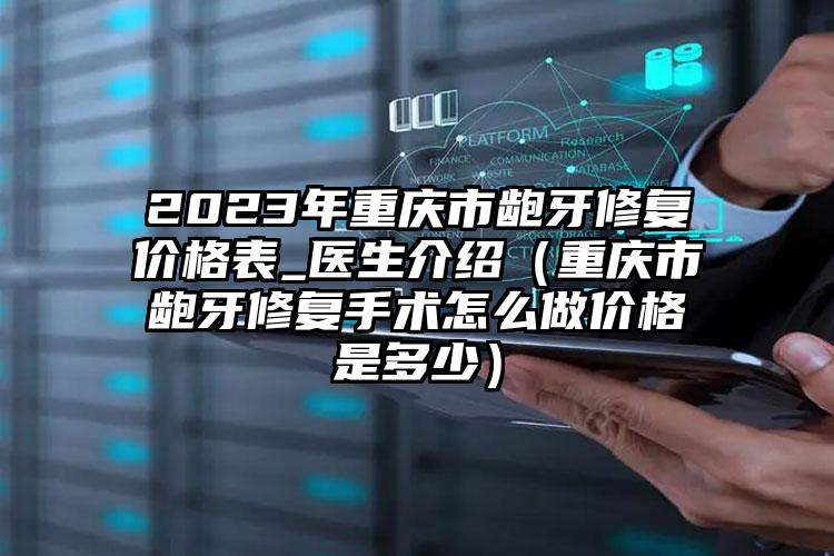 2023年重庆市龅牙修复价格表_医生介绍（重庆市龅牙修复手术怎么做价格是多少）