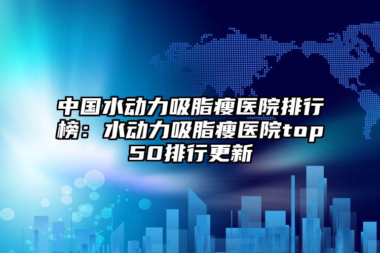 中国水动力吸脂瘦医院排行榜：水动力吸脂瘦医院top50排行更新