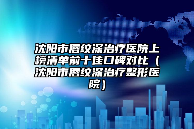 沈阳市唇纹深治疗医院上榜清单前十佳口碑对比（沈阳市唇纹深治疗整形医院）