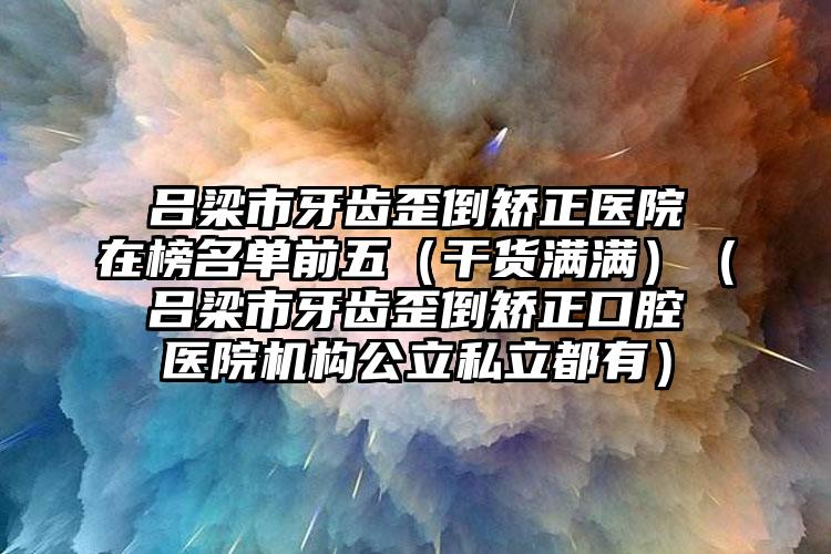 吕梁市牙齿歪倒矫正医院在榜名单前五（干货满满）（吕梁市牙齿歪倒矫正口腔医院机构公立私立都有）