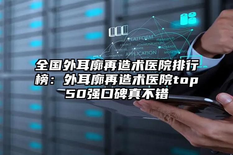 全国外耳廓再造术医院排行榜：外耳廓再造术医院top50强口碑真不错