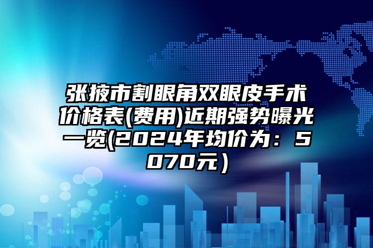 张掖市割眼角双眼皮手术价格表(费用)近期强势曝光一览(2024年均价为：5070元）