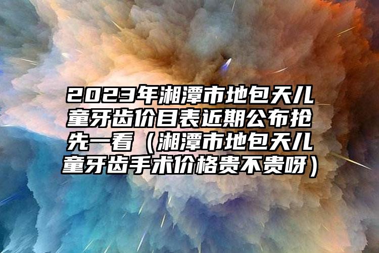 2023年湘潭市地包天儿童牙齿价目表近期公布抢先一看（湘潭市地包天儿童牙齿手术价格贵不贵呀）