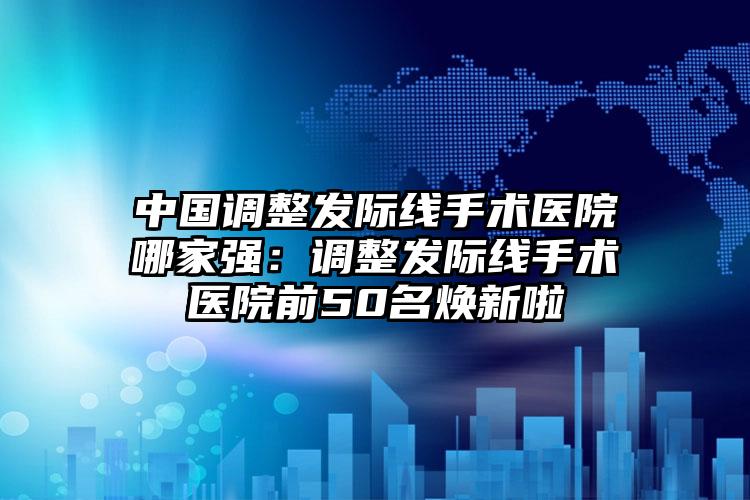 中国调整发际线手术医院哪家强：调整发际线手术医院前50名焕新啦