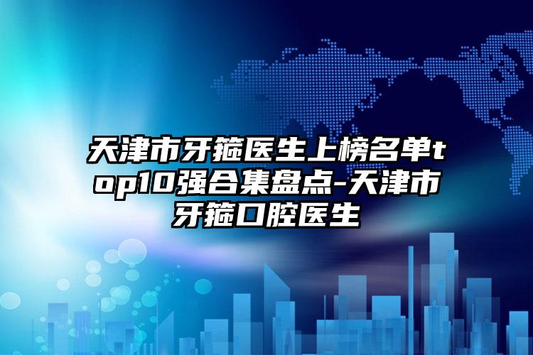 天津市牙箍医生上榜名单top10强合集盘点-天津市牙箍口腔医生