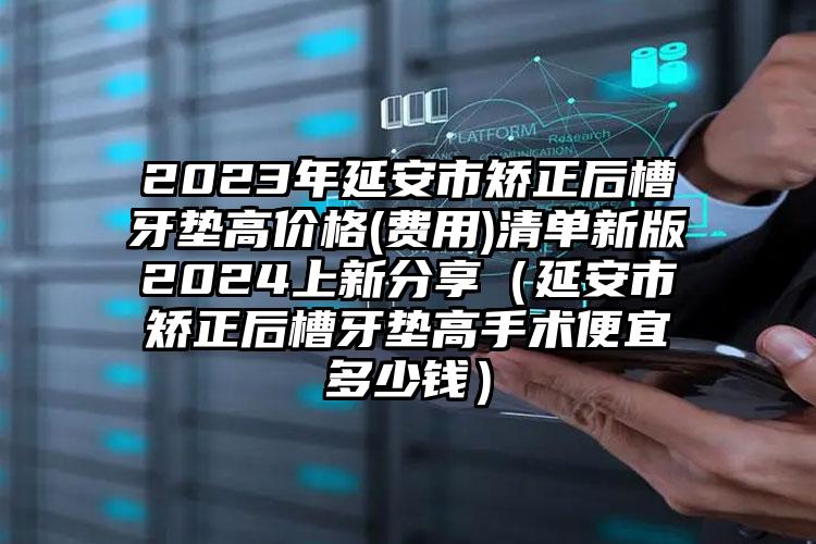 2023年延安市矫正后槽牙垫高价格(费用)清单新版2024上新分享（延安市矫正后槽牙垫高手术便宜多少钱）