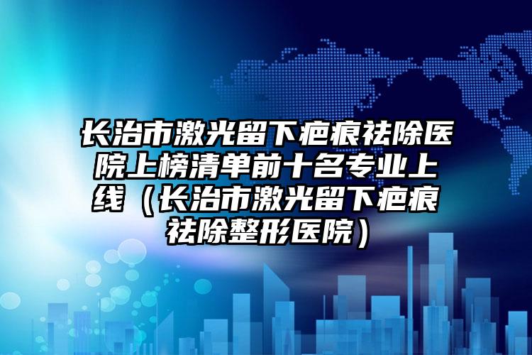 长治市激光留下疤痕祛除医院上榜清单前十名专业上线（长治市激光留下疤痕祛除整形医院）