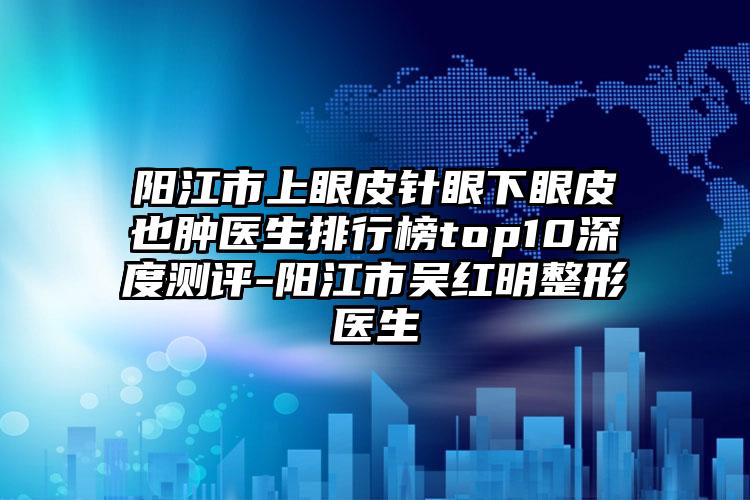 阳江市上眼皮针眼下眼皮也肿医生排行榜top10深度测评-阳江市吴红明整形医生