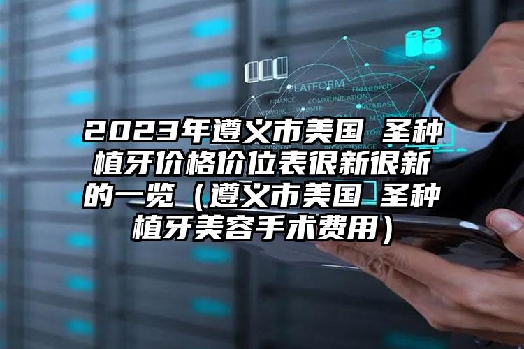 2023年遵义市美国晧圣种植牙价格价位表很新很新的一览（遵义市美国晧圣种植牙美容手术费用）