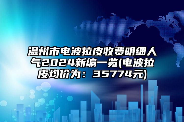 温州市电波拉皮收费明细人气2024新编一览(电波拉皮均价为：35774元)