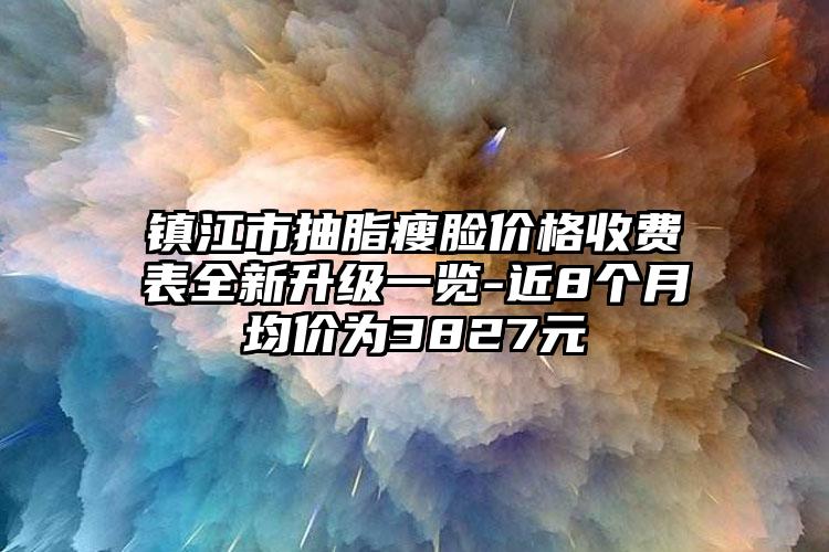 镇江市抽脂瘦脸价格收费表全新升级一览-近8个月均价为3827元