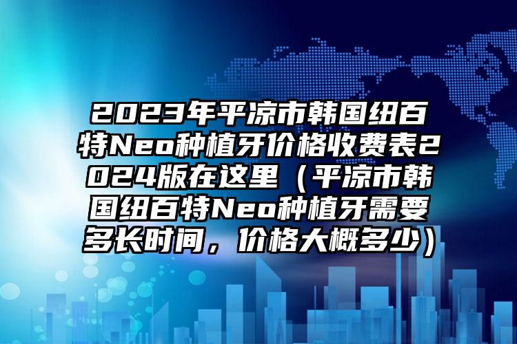 2023年平凉市韩国纽百特Neo种植牙价格收费表2024版在这里（平凉市韩国纽百特Neo种植牙需要多长时间，价格大概多少）