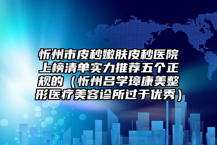 忻州市皮秒嫩肤皮秒医院上榜清单实力推荐五个正规的（忻州吕学璋康美整形医疗美容诊所过于优秀）