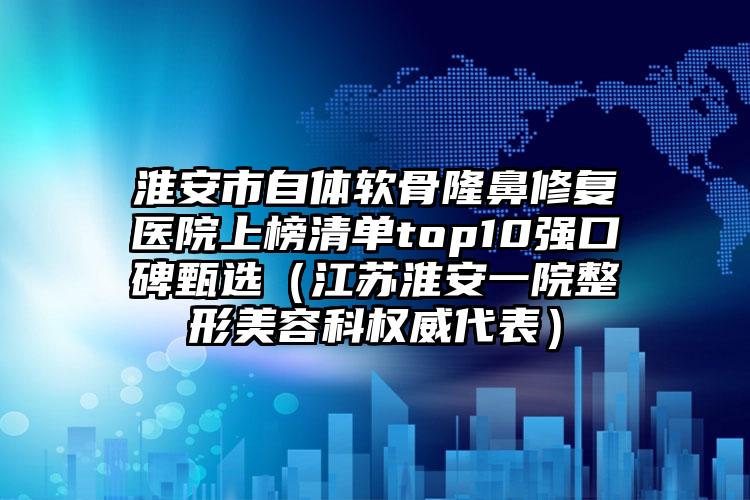 淮安市自体软骨隆鼻修复医院上榜清单top10强口碑甄选（江苏淮安一院整形美容科权威代表）