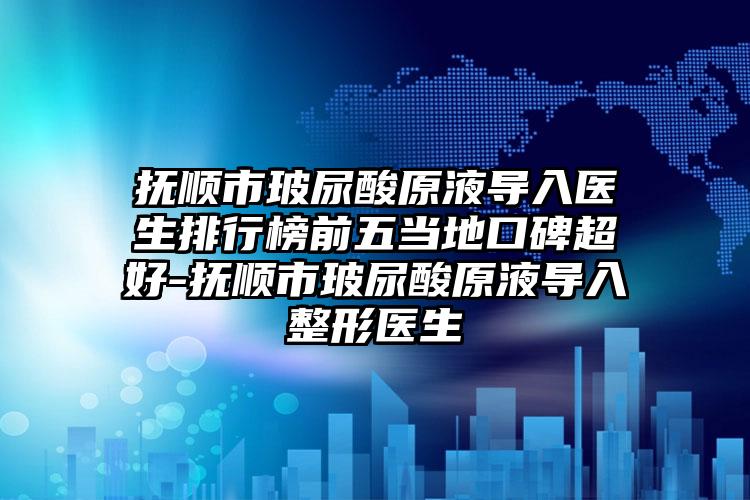 抚顺市玻尿酸原液导入医生排行榜前五当地口碑超好-抚顺市玻尿酸原液导入整形医生