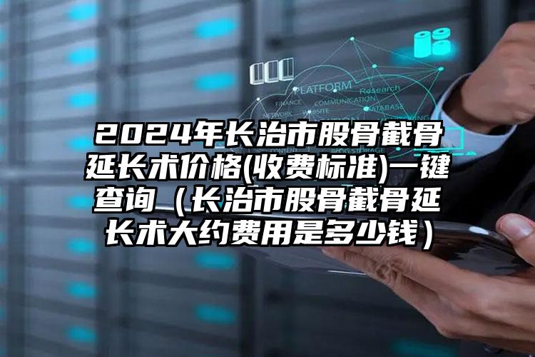 2024年长治市股骨截骨延长术价格(收费标准)一键查询（长治市股骨截骨延长术大约费用是多少钱）