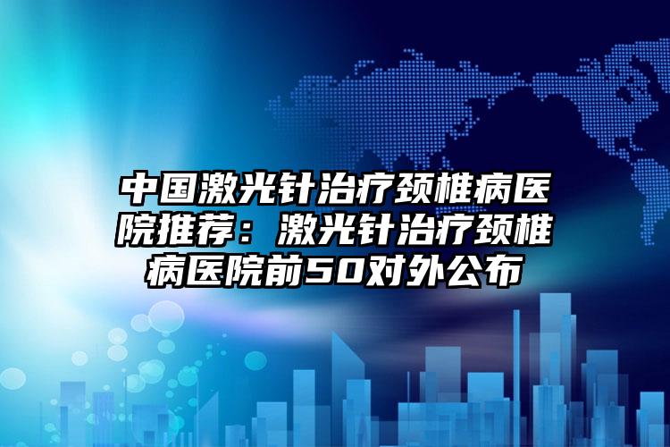 中国激光针治疗颈椎病医院推荐：激光针治疗颈椎病医院前50对外公布