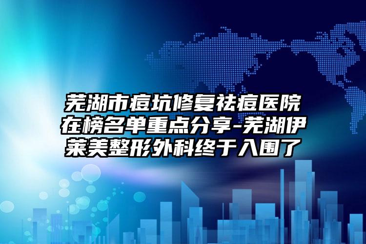 芜湖市痘坑修复祛痘医院在榜名单重点分享-芜湖伊莱美整形外科终于入围了