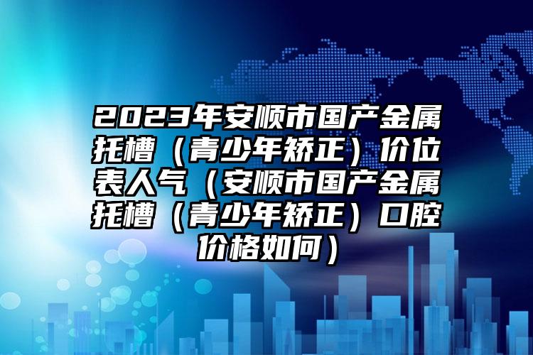 2023年安顺市国产金属托槽（青少年矫正）价位表人气（安顺市国产金属托槽（青少年矫正）口腔价格如何）