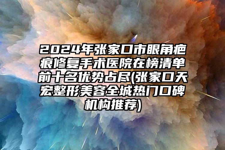 2024年张家口市眼角疤痕修复手术医院在榜清单前十名优势占尽(张家口天宏整形美容全城热门口碑机构推荐)