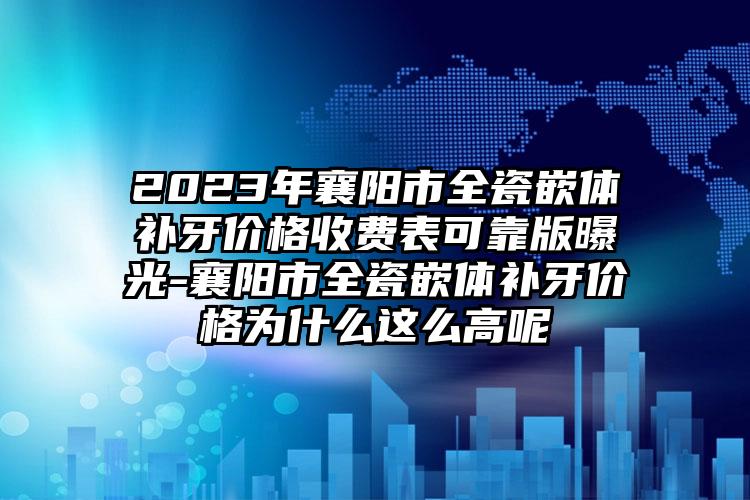 2023年襄阳市全瓷嵌体补牙价格收费表可靠版曝光-襄阳市全瓷嵌体补牙价格为什么这么高呢