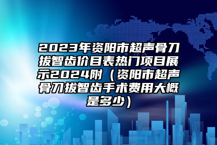 2023年资阳市超声骨刀拔智齿价目表热门项目展示2024附（资阳市超声骨刀拔智齿手术费用大概是多少）