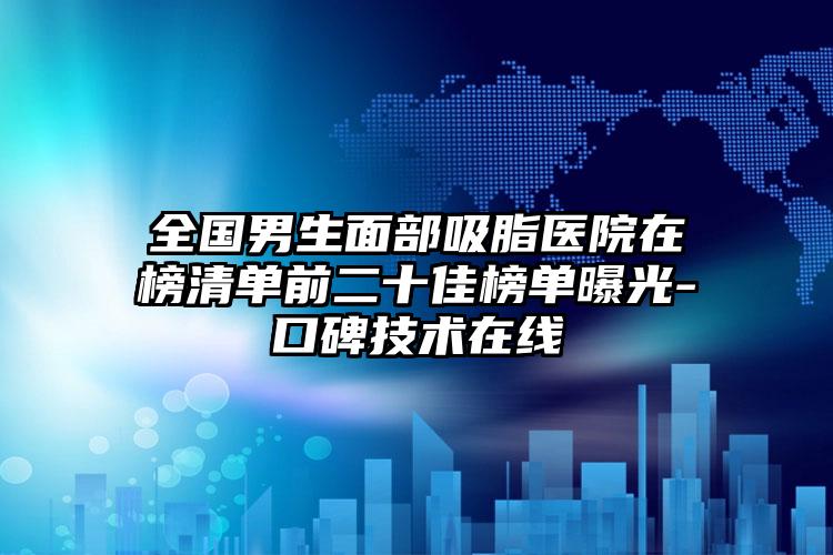 全国男生面部吸脂医院在榜清单前二十佳榜单曝光-口碑技术在线