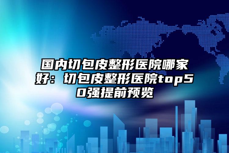 国内切包皮整形医院哪家好：切包皮整形医院top50强提前预览