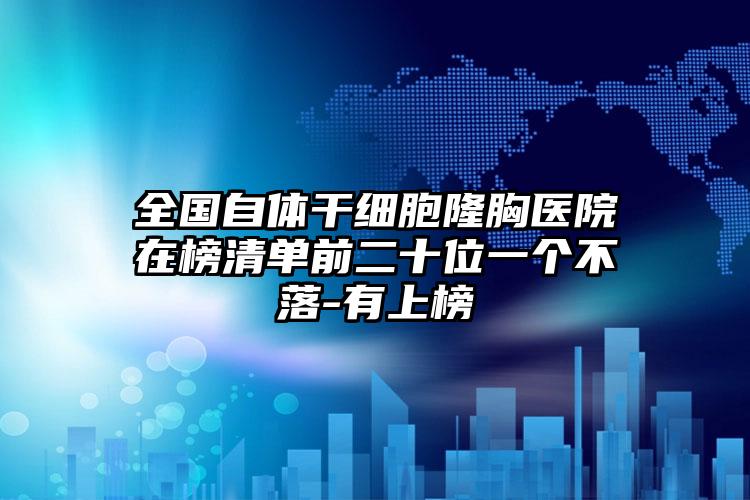 全国自体干细胞隆胸医院在榜清单前二十位一个不落-有上榜