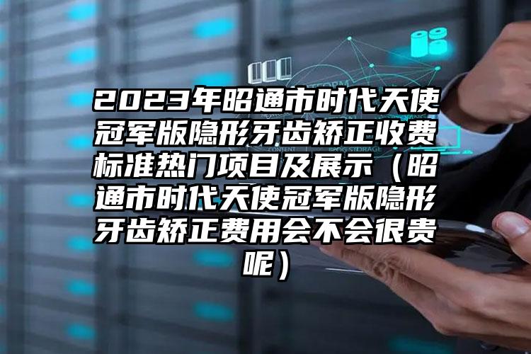 2023年昭通市时代天使冠军版隐形牙齿矫正收费标准热门项目及展示（昭通市时代天使冠军版隐形牙齿矫正费用会不会很贵呢）