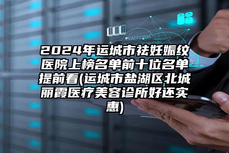 2024年运城市祛妊娠纹医院上榜名单前十位名单提前看(运城市盐湖区北城丽霞医疗美容诊所好还实惠)