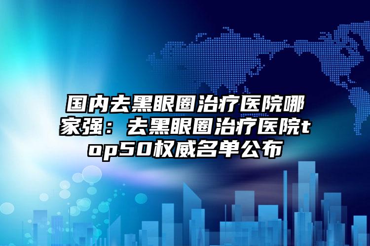 国内去黑眼圈治疗医院哪家强：去黑眼圈治疗医院top50权威名单公布