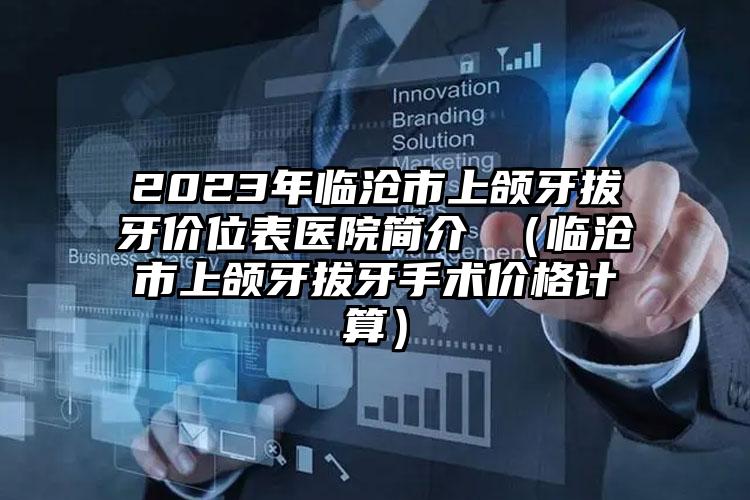 2023年临沧市上颌牙拔牙价位表医院简介 （临沧市上颌牙拔牙手术价格计算）