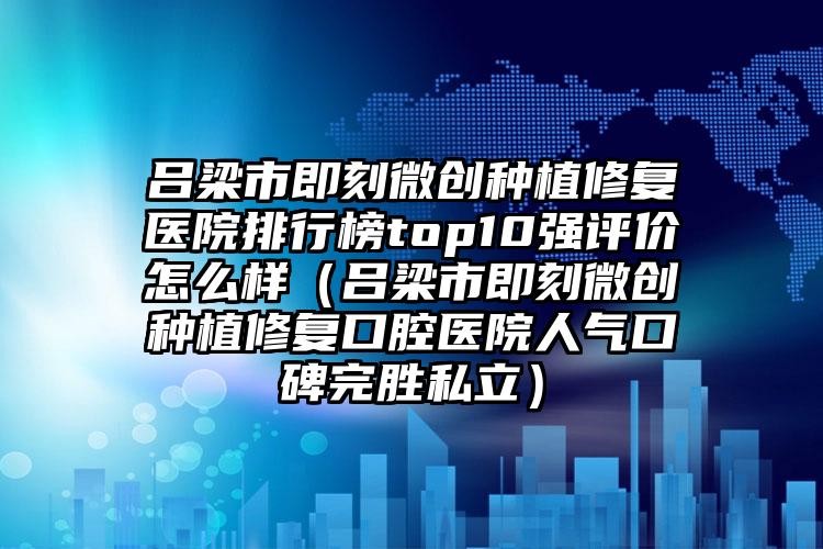 吕梁市即刻微创种植修复医院排行榜top10强评价怎么样（吕梁市即刻微创种植修复口腔医院人气口碑完胜私立）