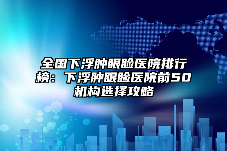 全国下浮肿眼睑医院排行榜：下浮肿眼睑医院前50机构选择攻略