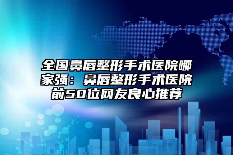 全国鼻唇整形手术医院哪家强：鼻唇整形手术医院前50位网友良心推荐