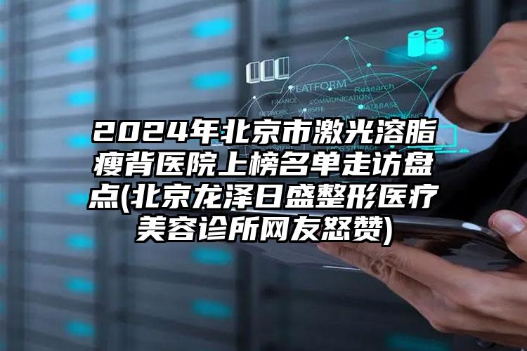 2024年北京市激光溶脂瘦背医院上榜名单走访盘点(北京龙泽日盛整形医疗美容诊所网友怒赞)