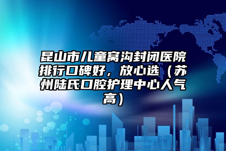 昆山市儿童窝沟封闭医院排行口碑好，放心选（苏州陆氏口腔护理中心人气高）