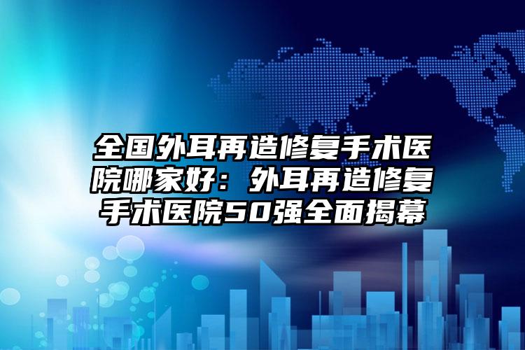 全国外耳再造修复手术医院哪家好：外耳再造修复手术医院50强全面揭幕