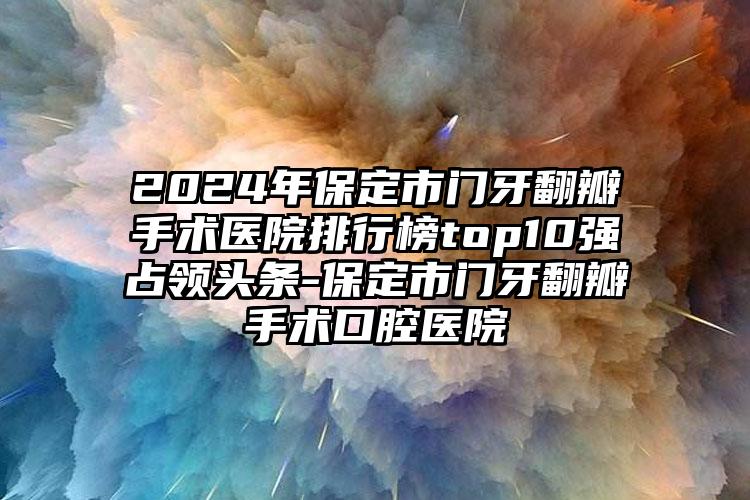 2024年保定市门牙翻瓣手术医院排行榜top10强占领头条-保定市门牙翻瓣手术口腔医院