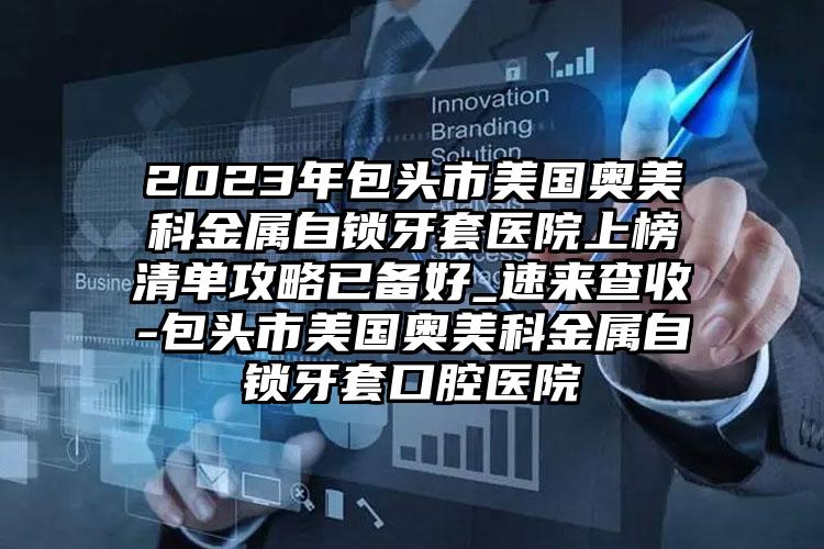 2023年包头市美国奥美科金属自锁牙套医院上榜清单攻略已备好_速来查收-包头市美国奥美科金属自锁牙套口腔医院