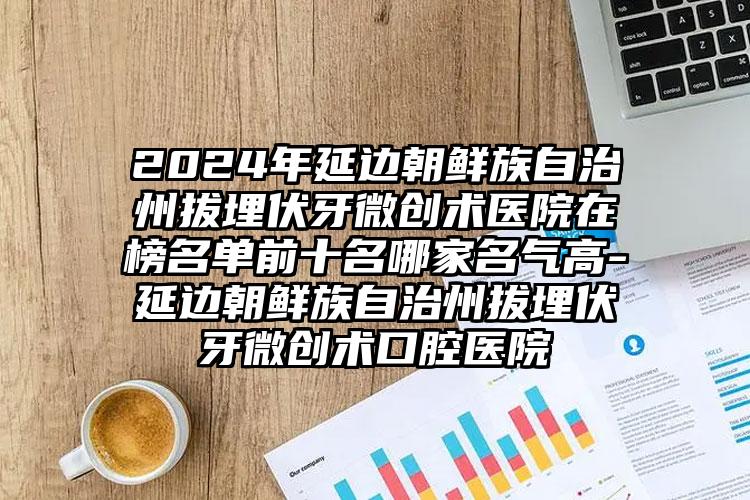 2024年延边朝鲜族自治州拔埋伏牙微创术医院在榜名单前十名哪家名气高-延边朝鲜族自治州拔埋伏牙微创术口腔医院