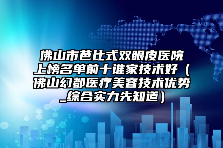 佛山市芭比式双眼皮医院上榜名单前十谁家技术好（佛山幻都医疗美容技术优势_综合实力先知道）