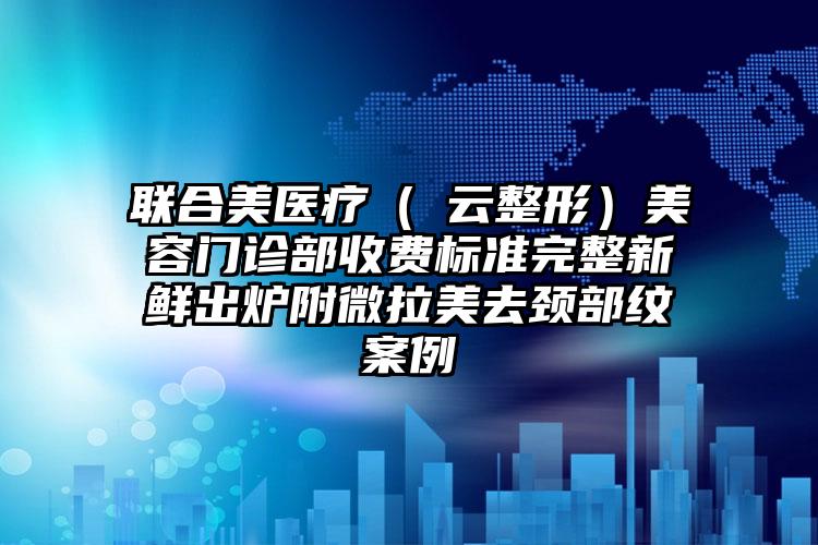 联合美医疗（琇云整形）美容门诊部收费标准完整新鲜出炉附微拉美去颈部纹案例