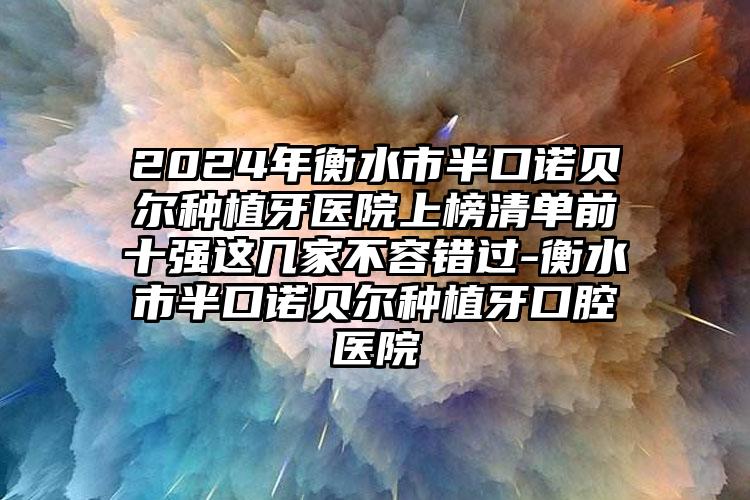 2024年衡水市半口诺贝尔种植牙医院上榜清单前十强这几家不容错过-衡水市半口诺贝尔种植牙口腔医院