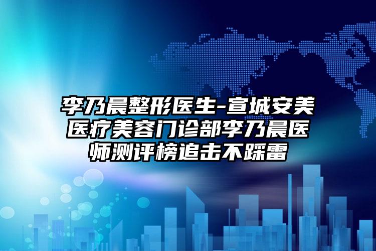 李乃晨整形医生-宣城安美医疗美容门诊部李乃晨医师测评榜追击不踩雷