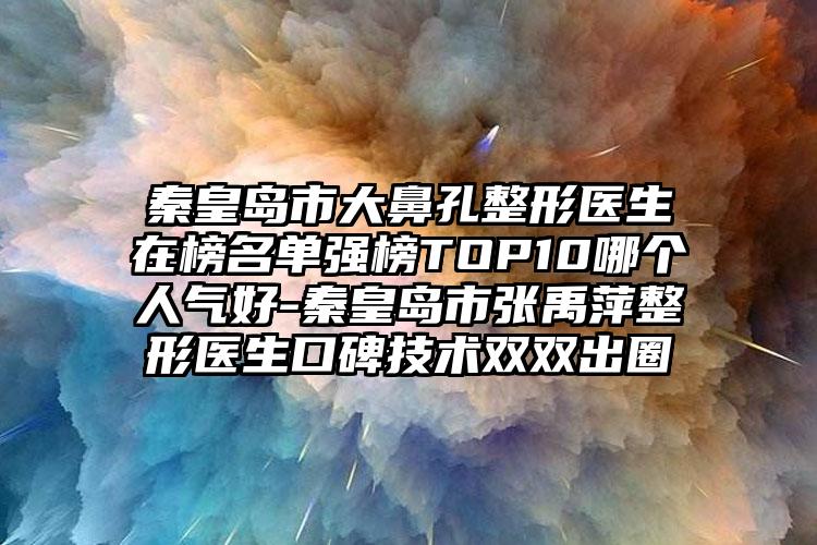 秦皇岛市大鼻孔整形医生在榜名单强榜TOP10哪个人气好-秦皇岛市张禹萍整形医生口碑技术双双出圈