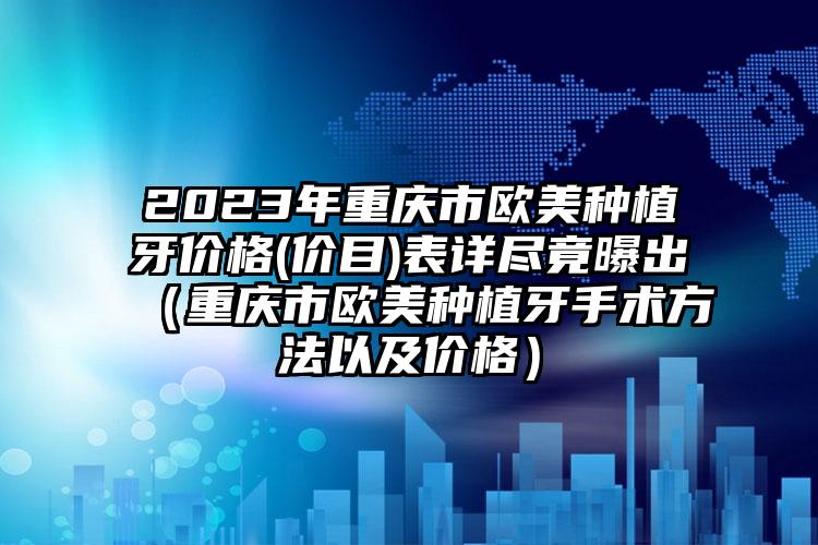 2023年重庆市欧美种植牙价格(价目)表详尽竟曝出（重庆市欧美种植牙手术方法以及价格）